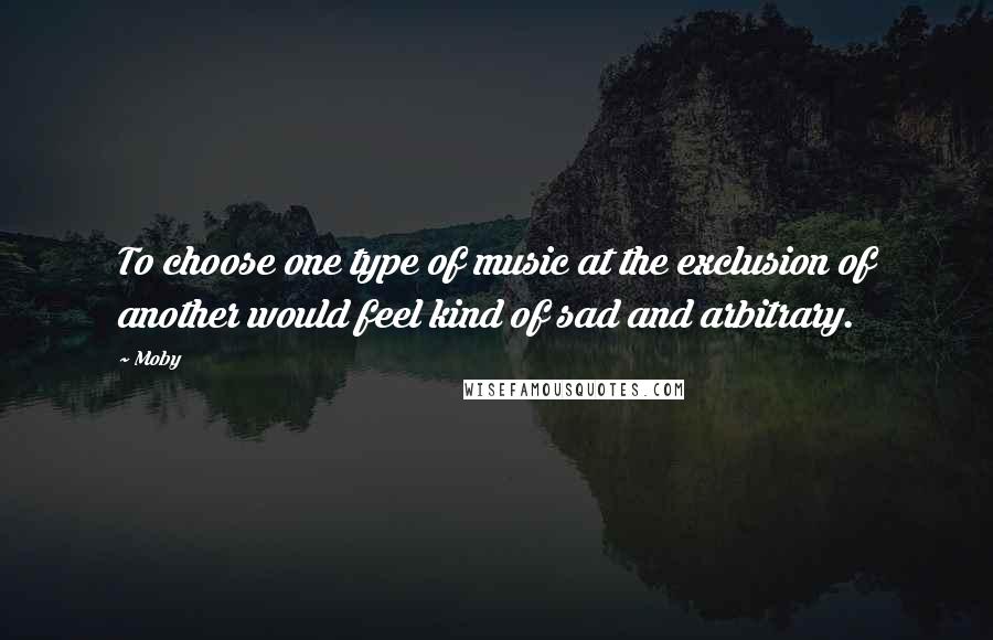 Moby Quotes: To choose one type of music at the exclusion of another would feel kind of sad and arbitrary.