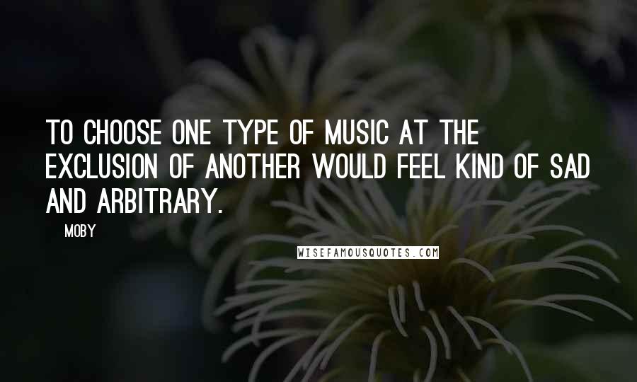 Moby Quotes: To choose one type of music at the exclusion of another would feel kind of sad and arbitrary.