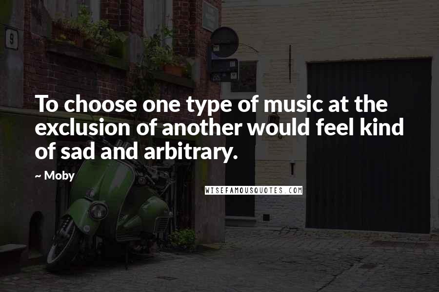 Moby Quotes: To choose one type of music at the exclusion of another would feel kind of sad and arbitrary.