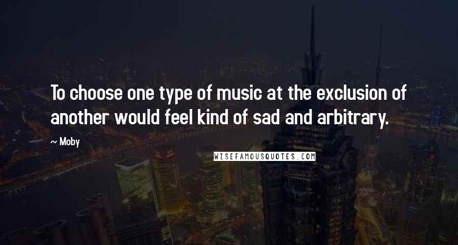 Moby Quotes: To choose one type of music at the exclusion of another would feel kind of sad and arbitrary.