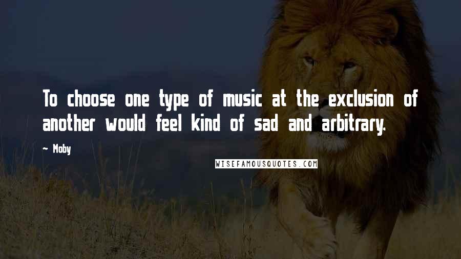 Moby Quotes: To choose one type of music at the exclusion of another would feel kind of sad and arbitrary.