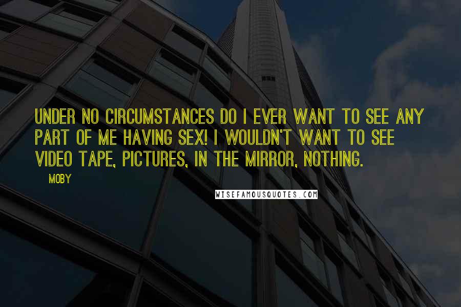 Moby Quotes: Under no circumstances do I ever want to see any part of me having sex! I wouldn't want to see video tape, pictures, in the mirror, nothing.