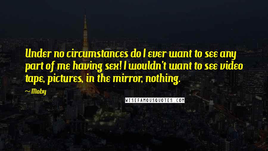 Moby Quotes: Under no circumstances do I ever want to see any part of me having sex! I wouldn't want to see video tape, pictures, in the mirror, nothing.