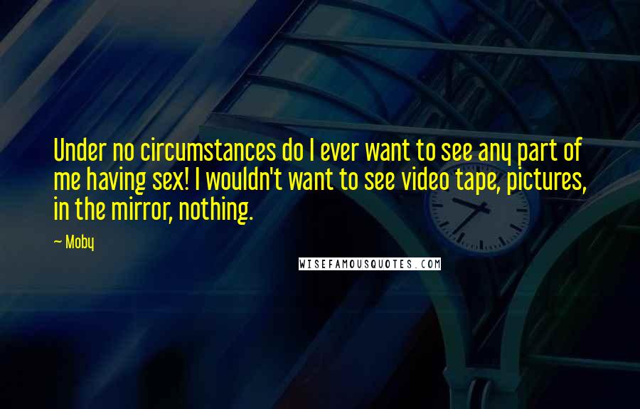 Moby Quotes: Under no circumstances do I ever want to see any part of me having sex! I wouldn't want to see video tape, pictures, in the mirror, nothing.