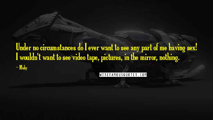 Moby Quotes: Under no circumstances do I ever want to see any part of me having sex! I wouldn't want to see video tape, pictures, in the mirror, nothing.