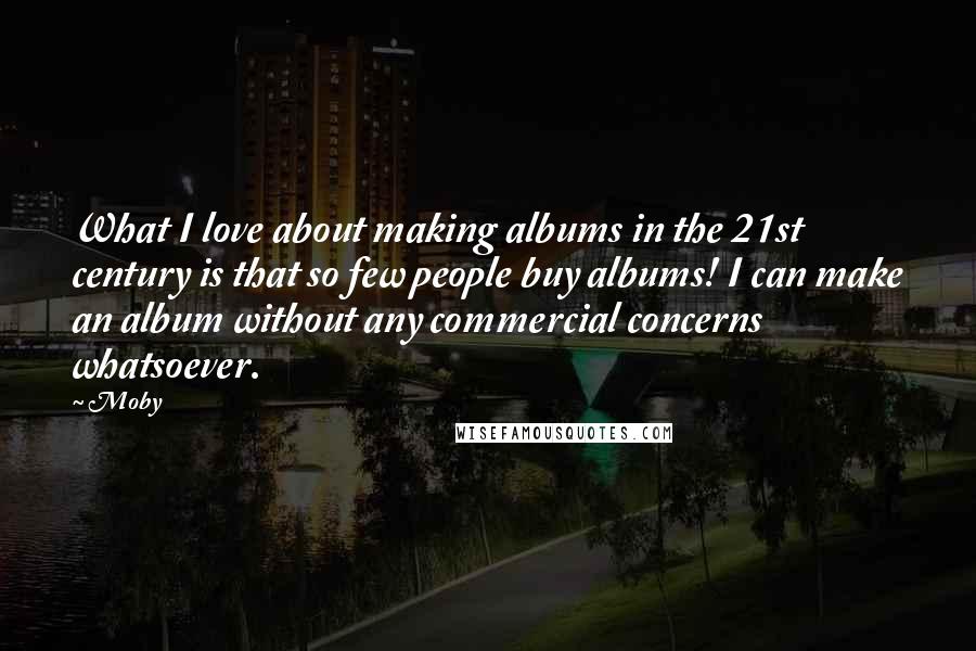 Moby Quotes: What I love about making albums in the 21st century is that so few people buy albums! I can make an album without any commercial concerns whatsoever.