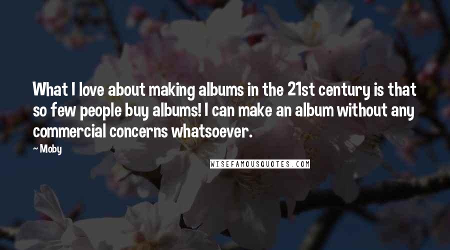 Moby Quotes: What I love about making albums in the 21st century is that so few people buy albums! I can make an album without any commercial concerns whatsoever.