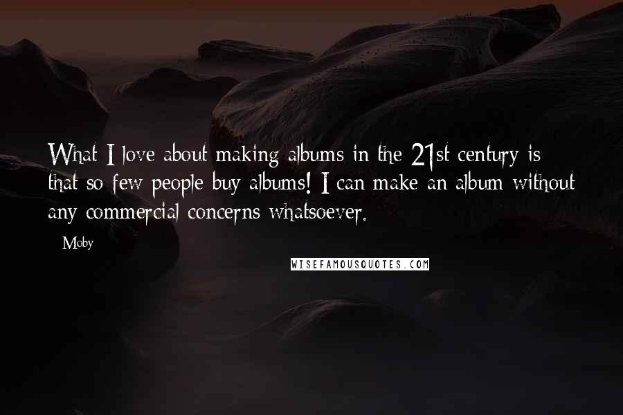 Moby Quotes: What I love about making albums in the 21st century is that so few people buy albums! I can make an album without any commercial concerns whatsoever.