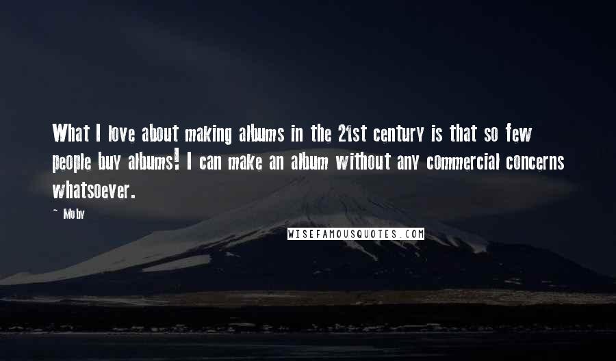 Moby Quotes: What I love about making albums in the 21st century is that so few people buy albums! I can make an album without any commercial concerns whatsoever.
