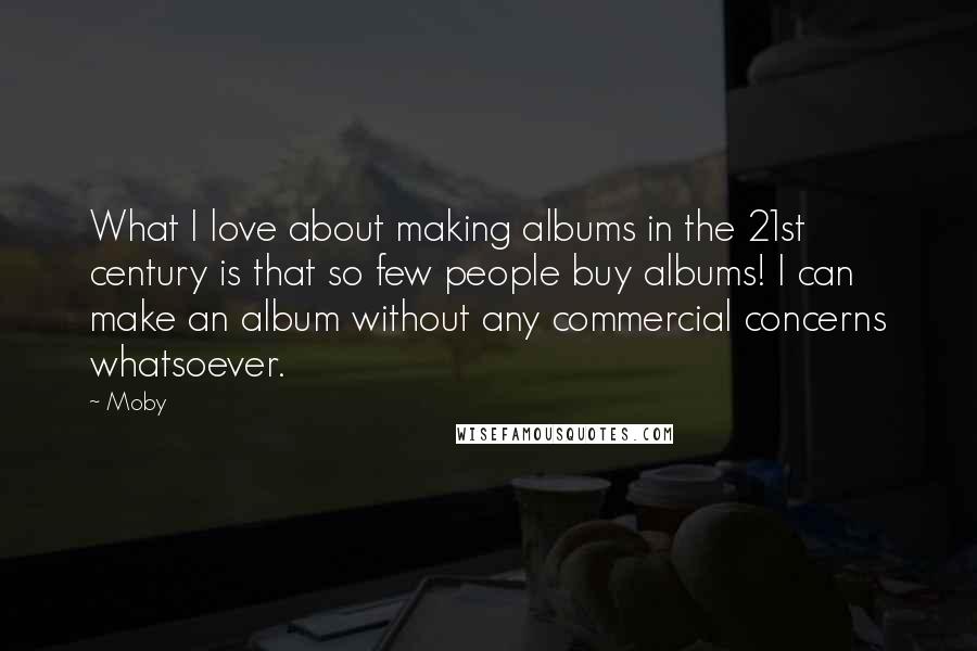 Moby Quotes: What I love about making albums in the 21st century is that so few people buy albums! I can make an album without any commercial concerns whatsoever.