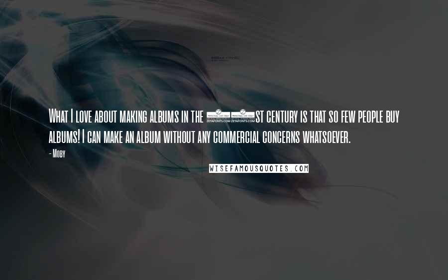 Moby Quotes: What I love about making albums in the 21st century is that so few people buy albums! I can make an album without any commercial concerns whatsoever.