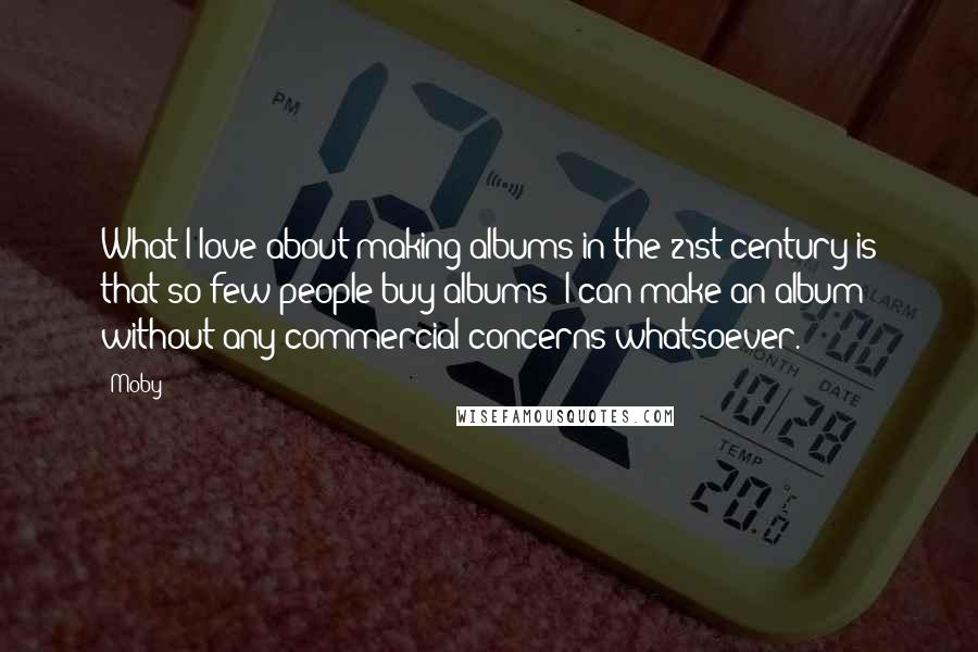 Moby Quotes: What I love about making albums in the 21st century is that so few people buy albums! I can make an album without any commercial concerns whatsoever.