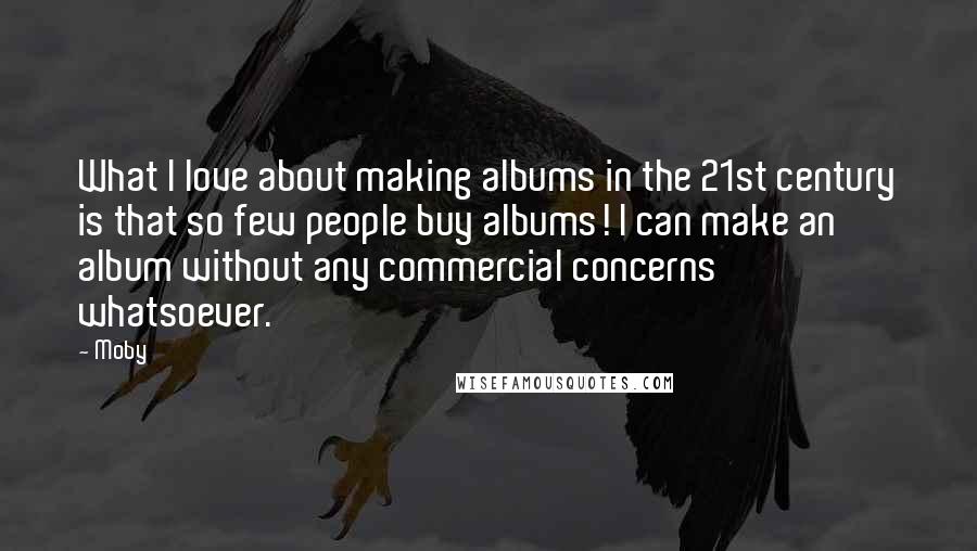 Moby Quotes: What I love about making albums in the 21st century is that so few people buy albums! I can make an album without any commercial concerns whatsoever.