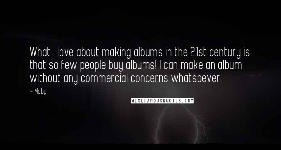 Moby Quotes: What I love about making albums in the 21st century is that so few people buy albums! I can make an album without any commercial concerns whatsoever.