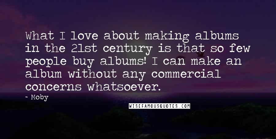 Moby Quotes: What I love about making albums in the 21st century is that so few people buy albums! I can make an album without any commercial concerns whatsoever.