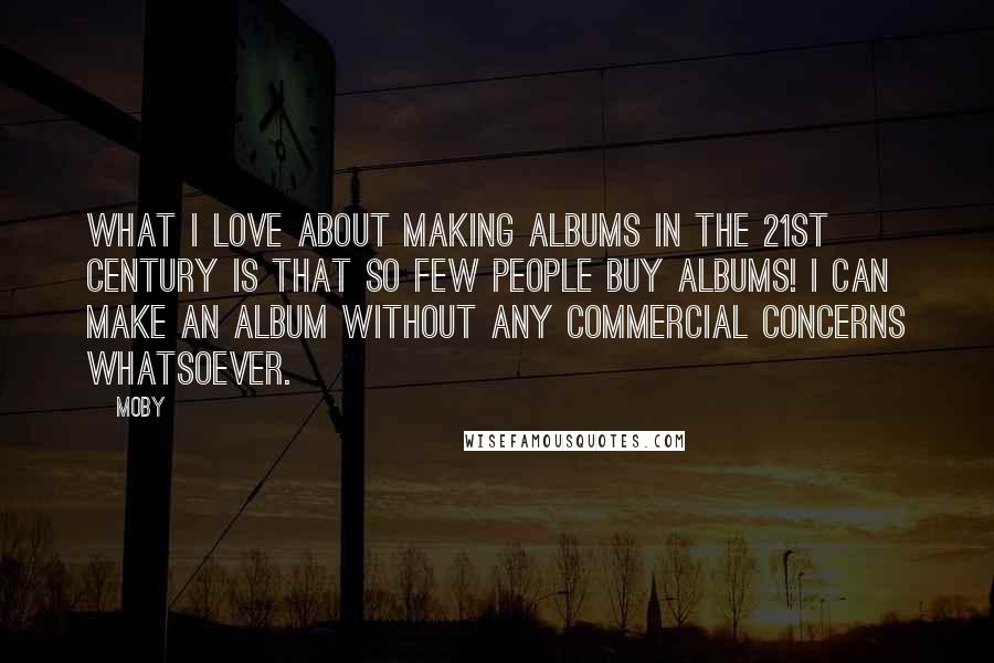 Moby Quotes: What I love about making albums in the 21st century is that so few people buy albums! I can make an album without any commercial concerns whatsoever.