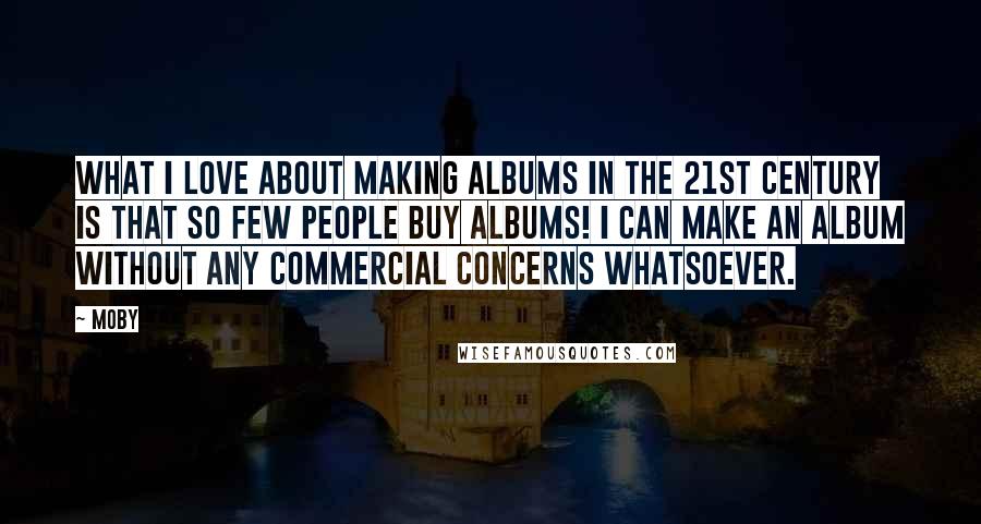 Moby Quotes: What I love about making albums in the 21st century is that so few people buy albums! I can make an album without any commercial concerns whatsoever.