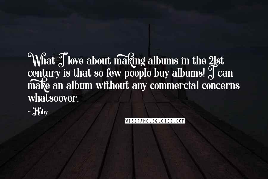 Moby Quotes: What I love about making albums in the 21st century is that so few people buy albums! I can make an album without any commercial concerns whatsoever.