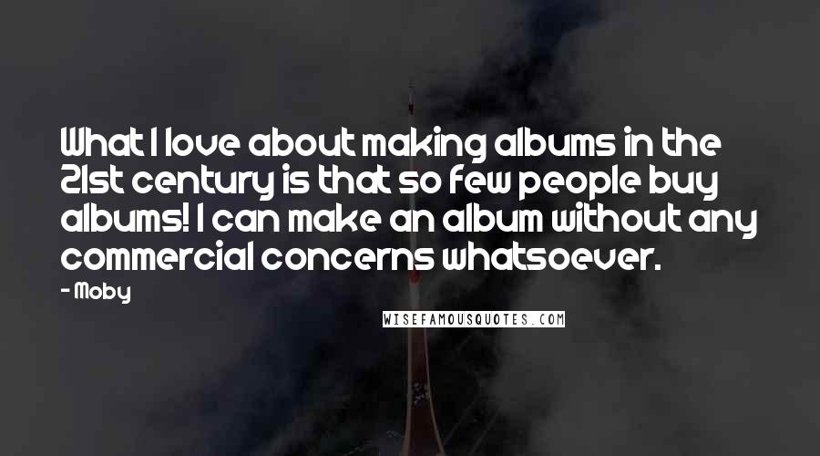 Moby Quotes: What I love about making albums in the 21st century is that so few people buy albums! I can make an album without any commercial concerns whatsoever.