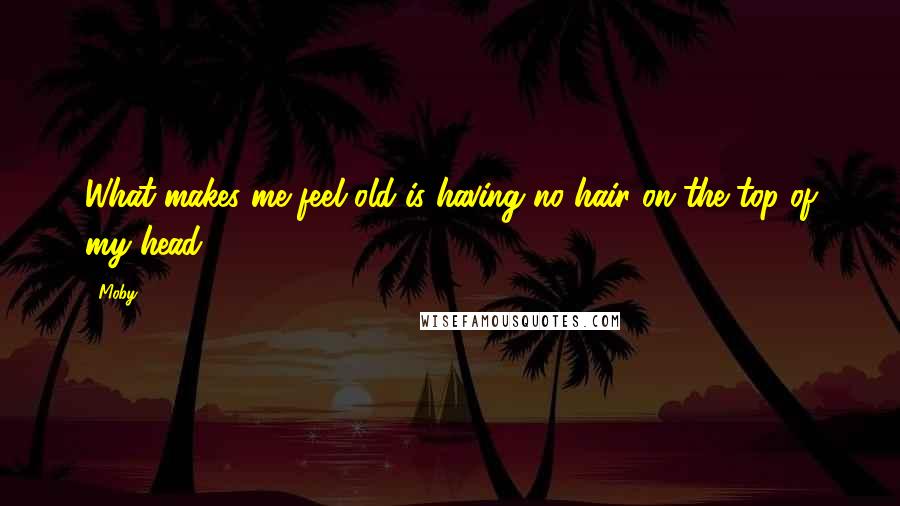 Moby Quotes: What makes me feel old is having no hair on the top of my head.