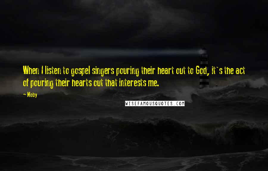 Moby Quotes: When I listen to gospel singers pouring their heart out to God, it's the act of pouring their hearts out that interests me.