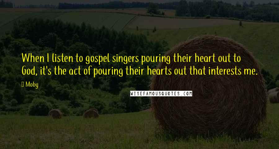 Moby Quotes: When I listen to gospel singers pouring their heart out to God, it's the act of pouring their hearts out that interests me.