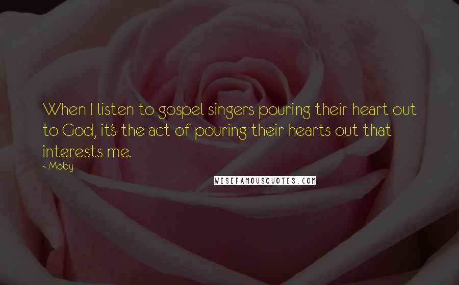 Moby Quotes: When I listen to gospel singers pouring their heart out to God, it's the act of pouring their hearts out that interests me.