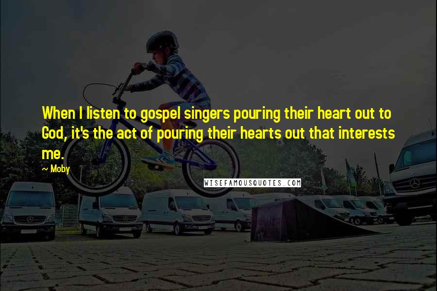 Moby Quotes: When I listen to gospel singers pouring their heart out to God, it's the act of pouring their hearts out that interests me.