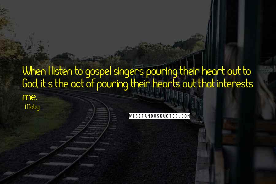 Moby Quotes: When I listen to gospel singers pouring their heart out to God, it's the act of pouring their hearts out that interests me.