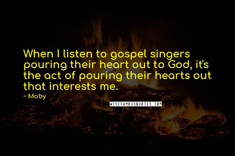 Moby Quotes: When I listen to gospel singers pouring their heart out to God, it's the act of pouring their hearts out that interests me.