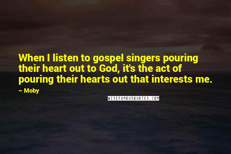 Moby Quotes: When I listen to gospel singers pouring their heart out to God, it's the act of pouring their hearts out that interests me.
