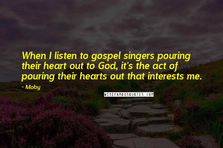Moby Quotes: When I listen to gospel singers pouring their heart out to God, it's the act of pouring their hearts out that interests me.