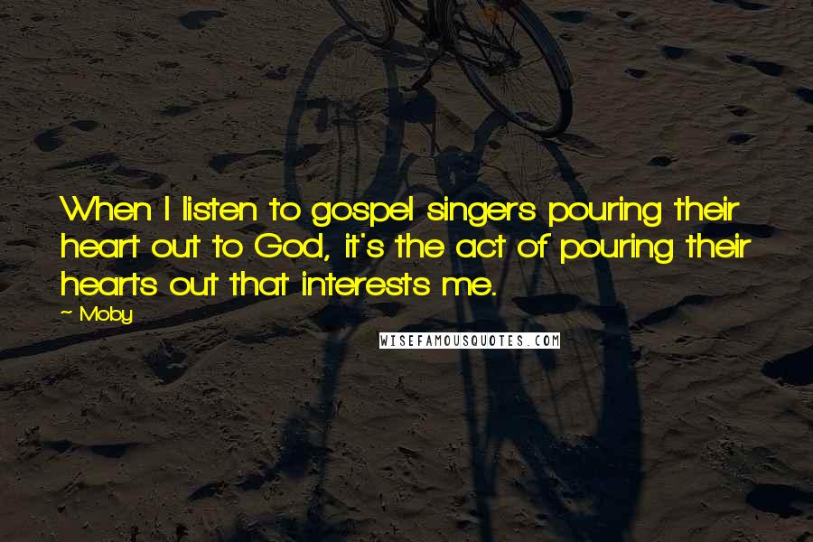 Moby Quotes: When I listen to gospel singers pouring their heart out to God, it's the act of pouring their hearts out that interests me.