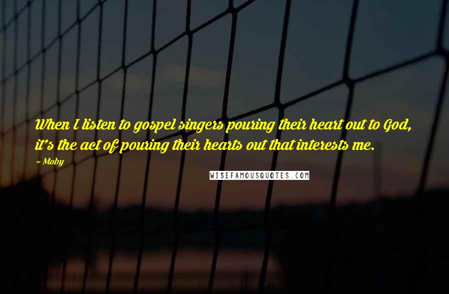 Moby Quotes: When I listen to gospel singers pouring their heart out to God, it's the act of pouring their hearts out that interests me.