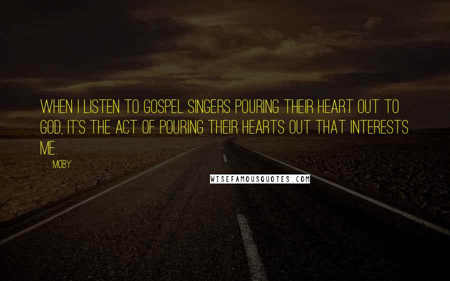 Moby Quotes: When I listen to gospel singers pouring their heart out to God, it's the act of pouring their hearts out that interests me.