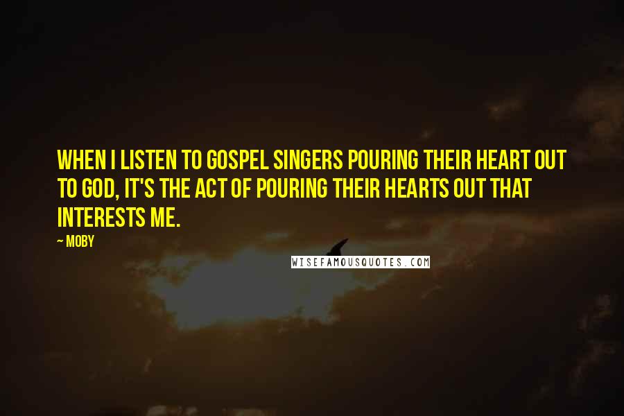 Moby Quotes: When I listen to gospel singers pouring their heart out to God, it's the act of pouring their hearts out that interests me.