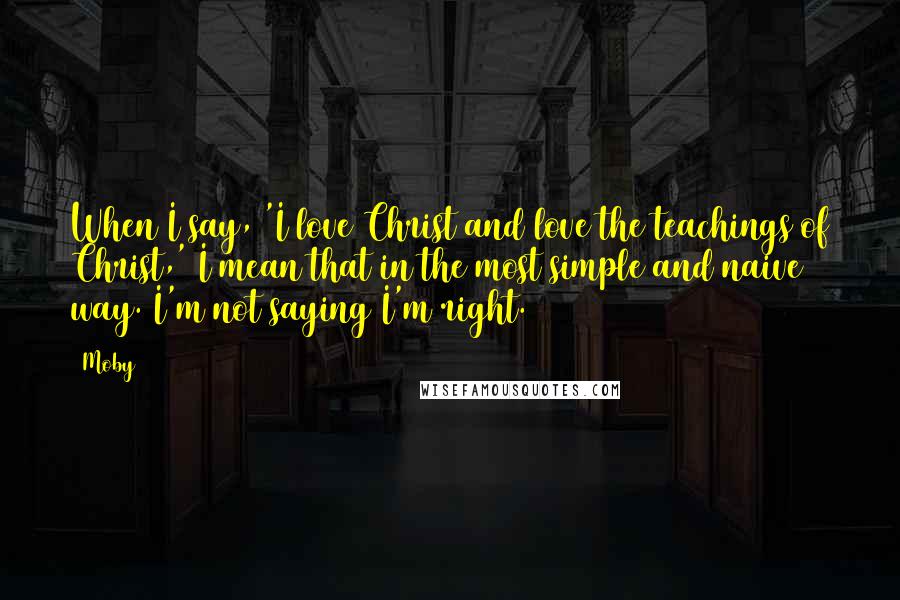 Moby Quotes: When I say, 'I love Christ and love the teachings of Christ,' I mean that in the most simple and naive way. I'm not saying I'm right.