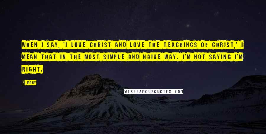 Moby Quotes: When I say, 'I love Christ and love the teachings of Christ,' I mean that in the most simple and naive way. I'm not saying I'm right.