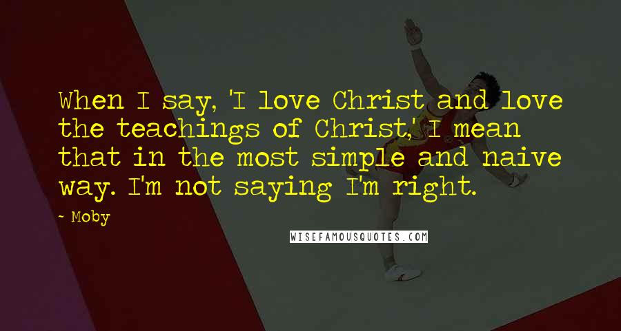 Moby Quotes: When I say, 'I love Christ and love the teachings of Christ,' I mean that in the most simple and naive way. I'm not saying I'm right.