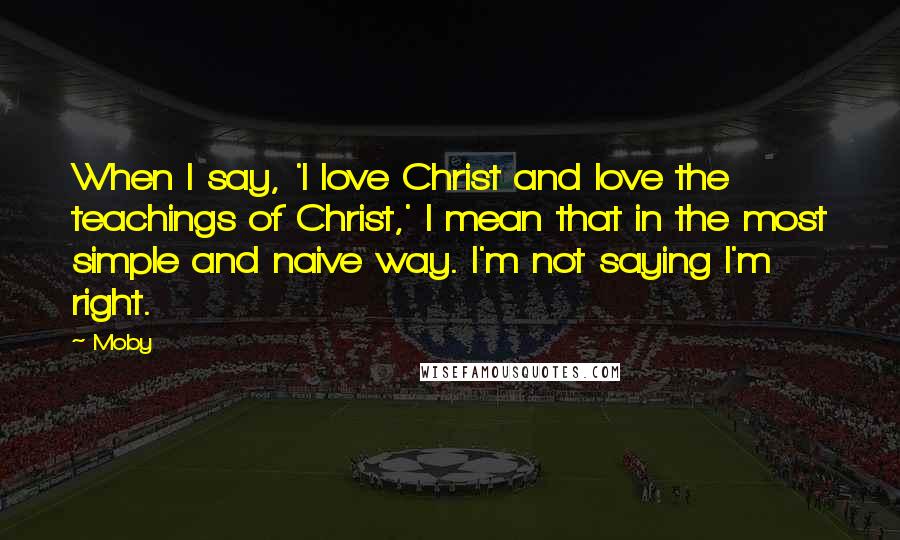 Moby Quotes: When I say, 'I love Christ and love the teachings of Christ,' I mean that in the most simple and naive way. I'm not saying I'm right.
