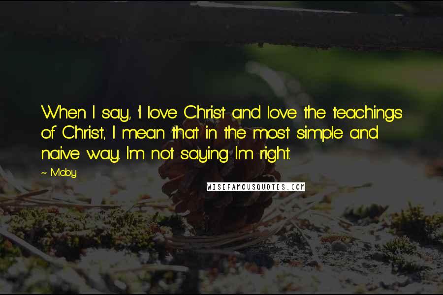 Moby Quotes: When I say, 'I love Christ and love the teachings of Christ,' I mean that in the most simple and naive way. I'm not saying I'm right.