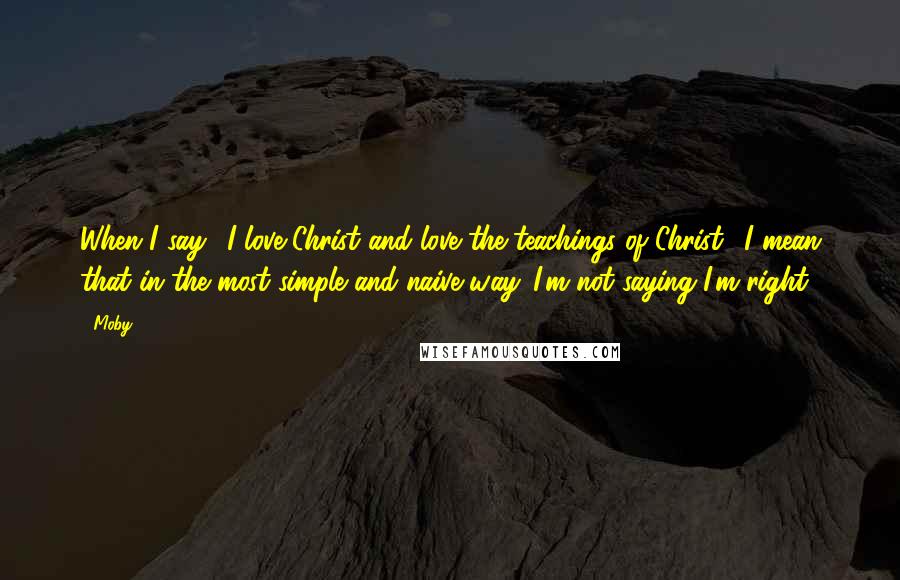 Moby Quotes: When I say, 'I love Christ and love the teachings of Christ,' I mean that in the most simple and naive way. I'm not saying I'm right.