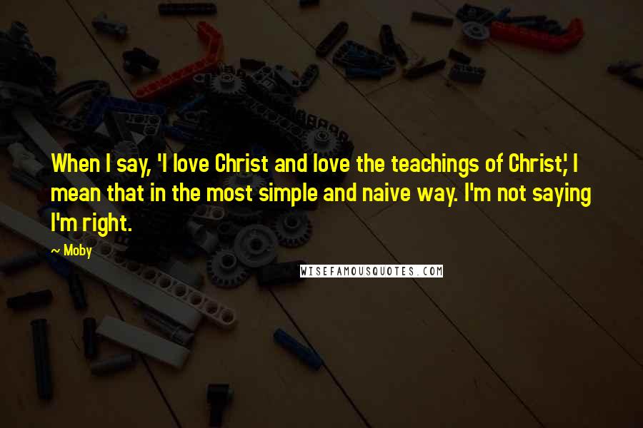Moby Quotes: When I say, 'I love Christ and love the teachings of Christ,' I mean that in the most simple and naive way. I'm not saying I'm right.