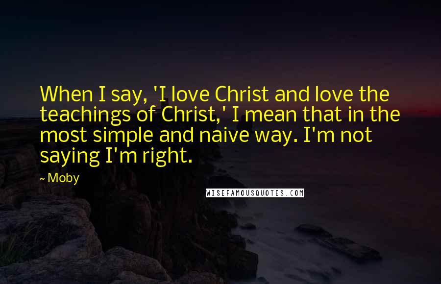 Moby Quotes: When I say, 'I love Christ and love the teachings of Christ,' I mean that in the most simple and naive way. I'm not saying I'm right.
