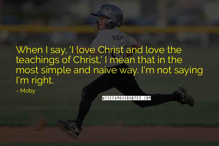 Moby Quotes: When I say, 'I love Christ and love the teachings of Christ,' I mean that in the most simple and naive way. I'm not saying I'm right.