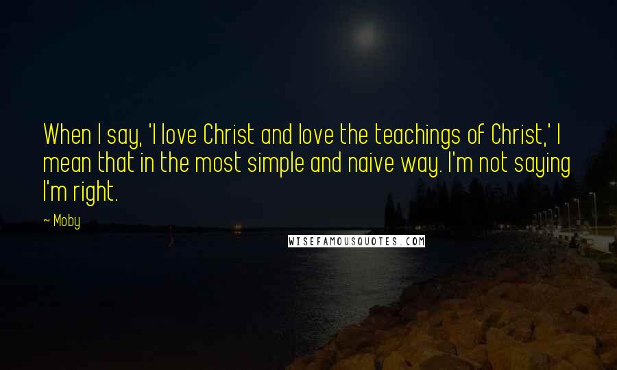 Moby Quotes: When I say, 'I love Christ and love the teachings of Christ,' I mean that in the most simple and naive way. I'm not saying I'm right.