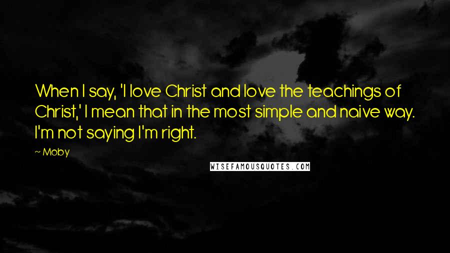 Moby Quotes: When I say, 'I love Christ and love the teachings of Christ,' I mean that in the most simple and naive way. I'm not saying I'm right.