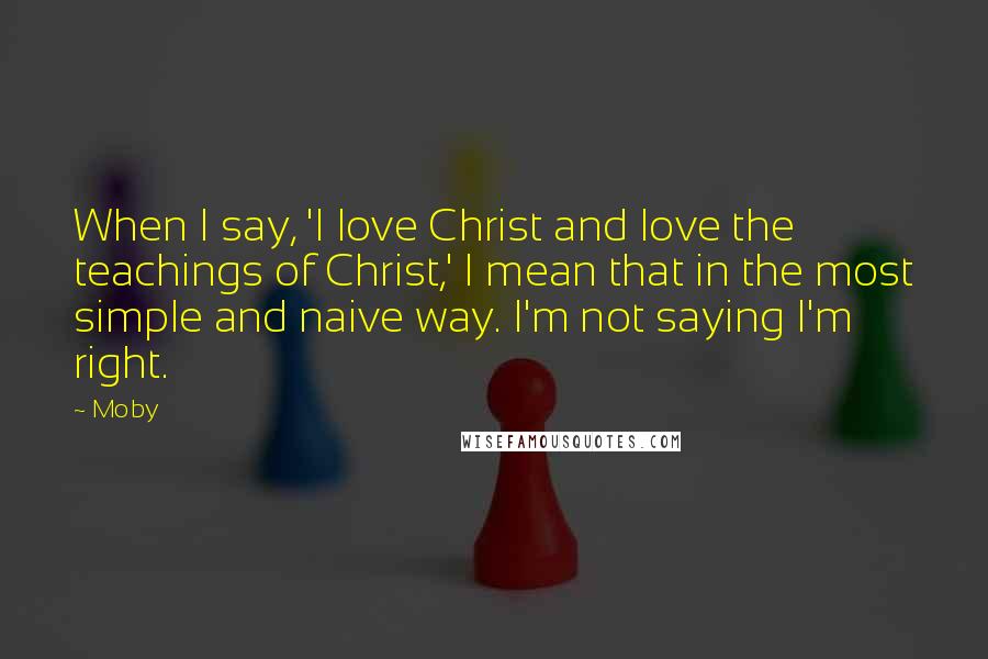 Moby Quotes: When I say, 'I love Christ and love the teachings of Christ,' I mean that in the most simple and naive way. I'm not saying I'm right.