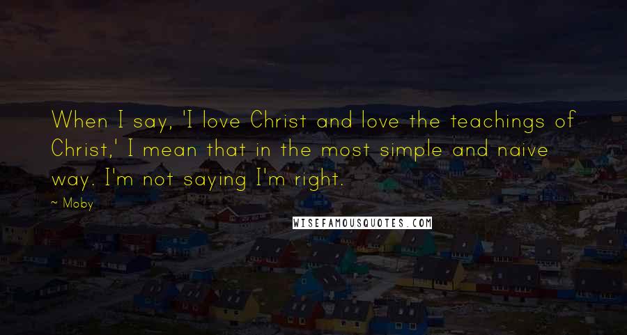 Moby Quotes: When I say, 'I love Christ and love the teachings of Christ,' I mean that in the most simple and naive way. I'm not saying I'm right.