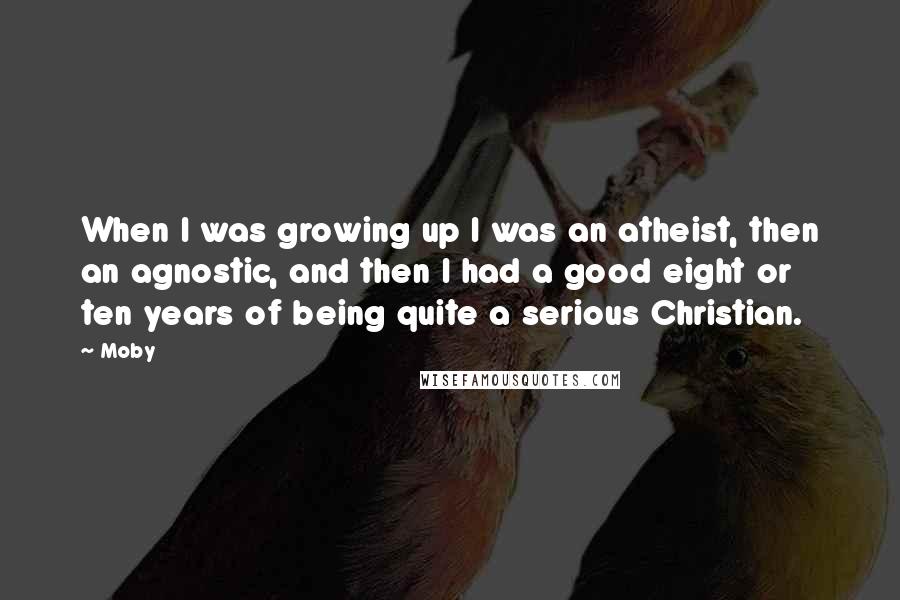 Moby Quotes: When I was growing up I was an atheist, then an agnostic, and then I had a good eight or ten years of being quite a serious Christian.